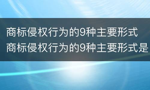 商标侵权行为的9种主要形式 商标侵权行为的9种主要形式是什么