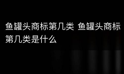 鱼罐头商标第几类 鱼罐头商标第几类是什么