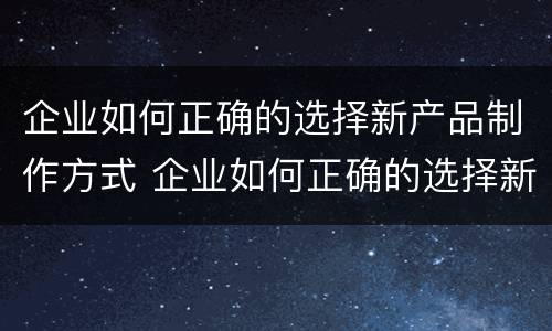 企业如何正确的选择新产品制作方式 企业如何正确的选择新产品制作方式的方法