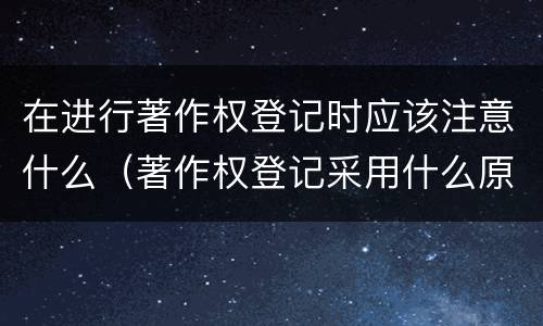 在进行著作权登记时应该注意什么（著作权登记采用什么原则）