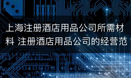 上海注册酒店用品公司所需材料 注册酒店用品公司的经营范围