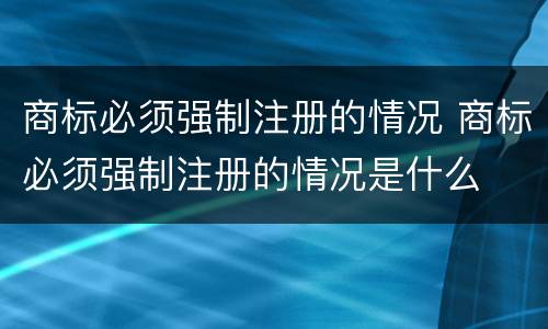 商标必须强制注册的情况 商标必须强制注册的情况是什么