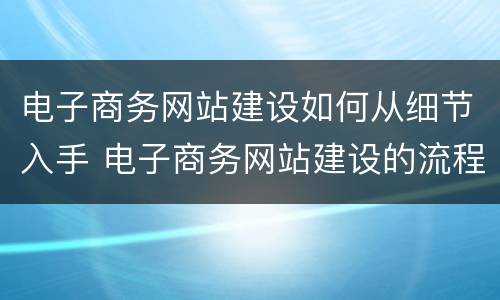 电子商务网站建设如何从细节入手 电子商务网站建设的流程图