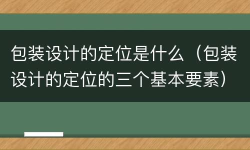 包装设计的定位是什么（包装设计的定位的三个基本要素）