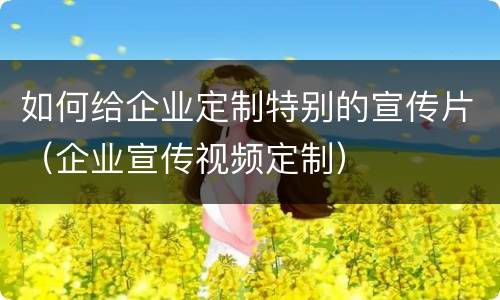如何给企业定制特别的宣传片（企业宣传视频定制）