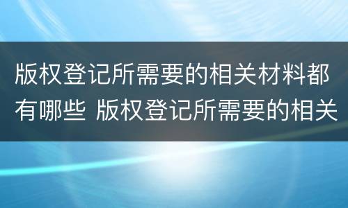 版权登记所需要的相关材料都有哪些 版权登记所需要的相关材料都有哪些内容