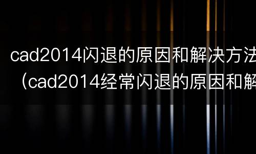 cad2014闪退的原因和解决方法（cad2014经常闪退的原因和解决方法）