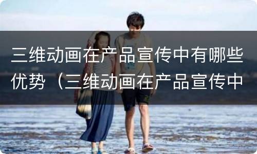 三维动画在产品宣传中有哪些优势（三维动画在产品宣传中有哪些优势和特点）