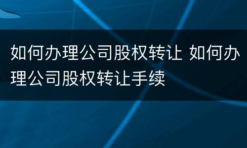 如何办理公司股权转让 如何办理公司股权转让手续