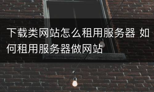 下载类网站怎么租用服务器 如何租用服务器做网站
