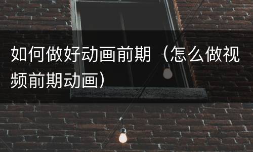 如何做好动画前期（怎么做视频前期动画）