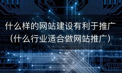 什么样的网站建设有利于推广（什么行业适合做网站推广）