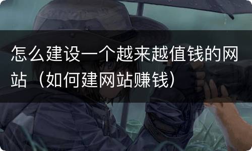 怎么建设一个越来越值钱的网站（如何建网站赚钱）