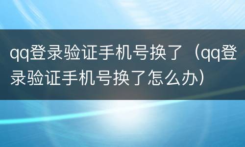 qq登录验证手机号换了（qq登录验证手机号换了怎么办）