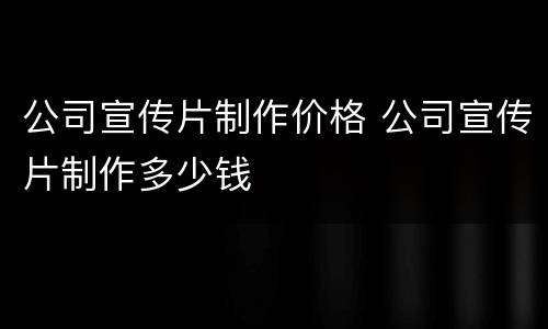 公司宣传片制作价格 公司宣传片制作多少钱