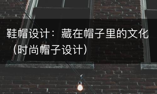 鞋帽设计：藏在帽子里的文化（时尚帽子设计）