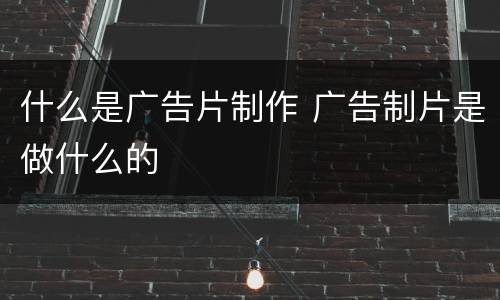 什么是广告片制作 广告制片是做什么的
