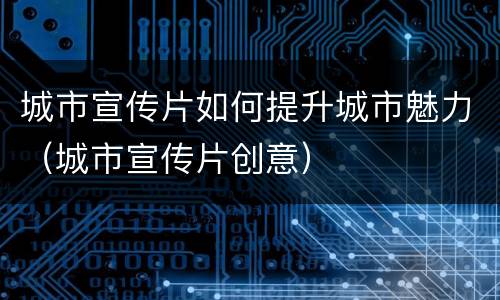 城市宣传片如何提升城市魅力（城市宣传片创意）