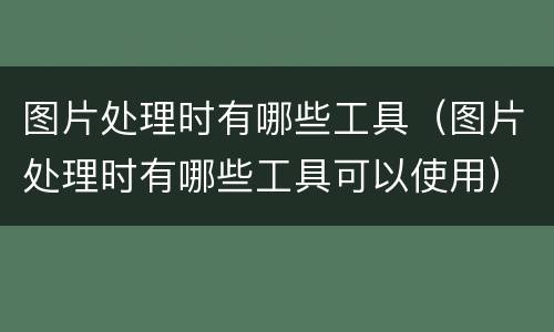 图片处理时有哪些工具（图片处理时有哪些工具可以使用）