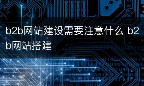 b2b网站建设需要注意什么 b2b网站搭建
