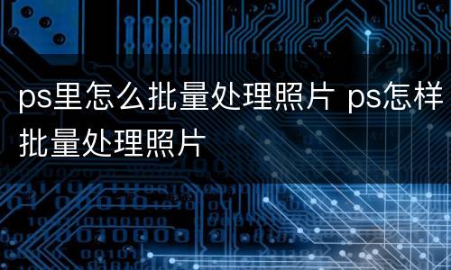 ps里怎么批量处理照片 ps怎样批量处理照片