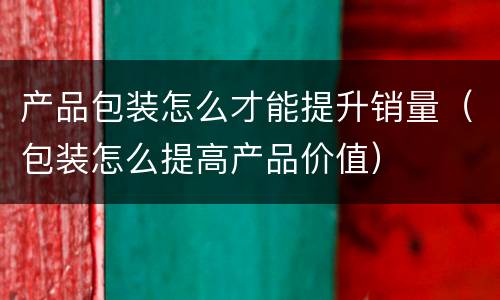 产品包装怎么才能提升销量（包装怎么提高产品价值）