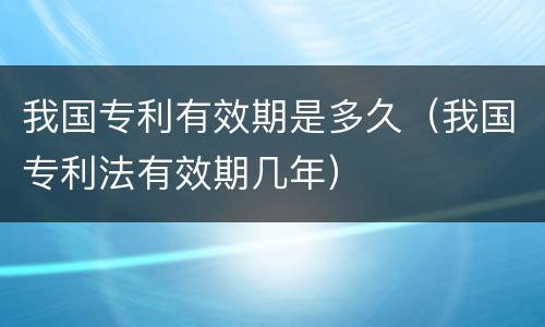 我国专利有效期是多久（我国专利法有效期几年）