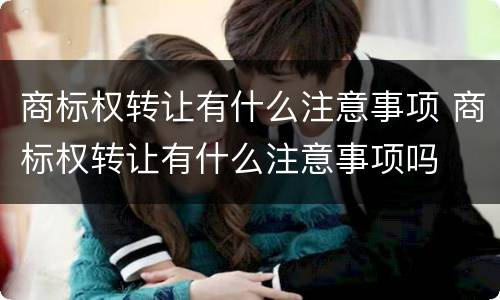 商标权转让有什么注意事项 商标权转让有什么注意事项吗