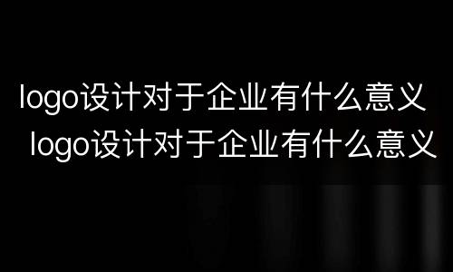 logo设计对于企业有什么意义 logo设计对于企业有什么意义