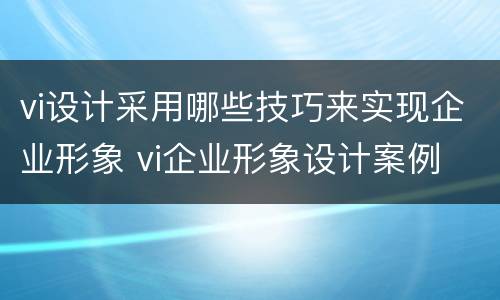 vi设计采用哪些技巧来实现企业形象 vi企业形象设计案例