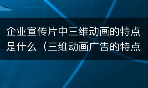 企业宣传片中三维动画的特点是什么（三维动画广告的特点）