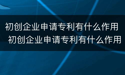 初创企业申请专利有什么作用 初创企业申请专利有什么作用吗