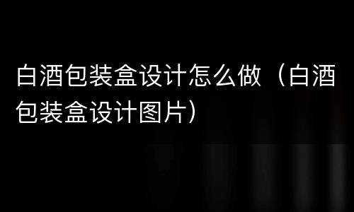 白酒包装盒设计怎么做（白酒包装盒设计图片）