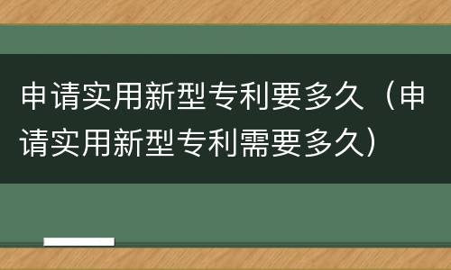 申请实用新型专利要多久（申请实用新型专利需要多久）