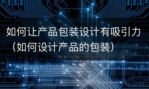 如何让产品包装设计有吸引力（如何设计产品的包装）