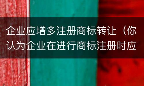 企业应增多注册商标转让（你认为企业在进行商标注册时应该主要关注哪些问题?）