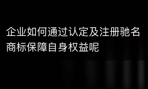 企业如何通过认定及注册驰名商标保障自身权益呢