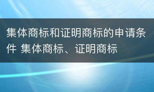 集体商标和证明商标的申请条件 集体商标、证明商标