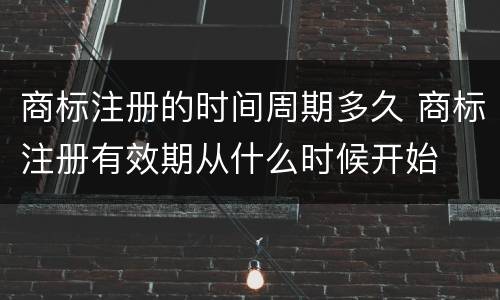 商标注册的时间周期多久 商标注册有效期从什么时候开始