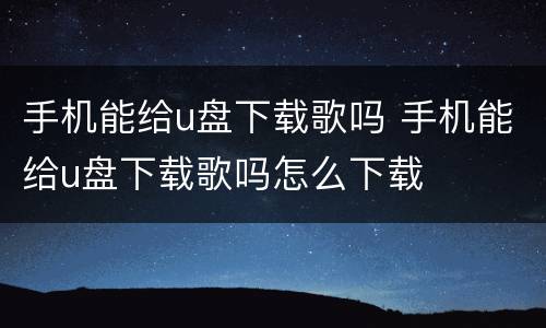 手机能给u盘下载歌吗 手机能给u盘下载歌吗怎么下载