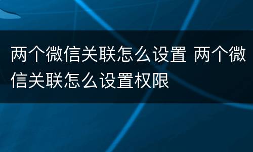 两个微信关联怎么设置 两个微信关联怎么设置权限