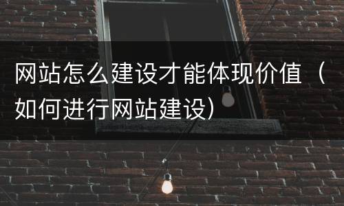 网站怎么建设才能体现价值（如何进行网站建设）