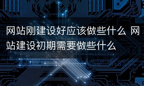 网站刚建设好应该做些什么 网站建设初期需要做些什么