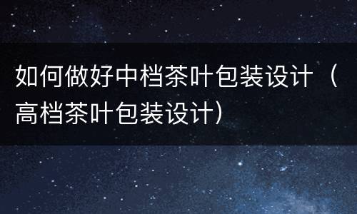 如何做好中档茶叶包装设计（高档茶叶包装设计）