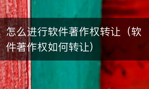 怎么进行软件著作权转让（软件著作权如何转让）