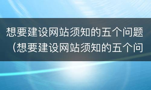 想要建设网站须知的五个问题（想要建设网站须知的五个问题是什么）
