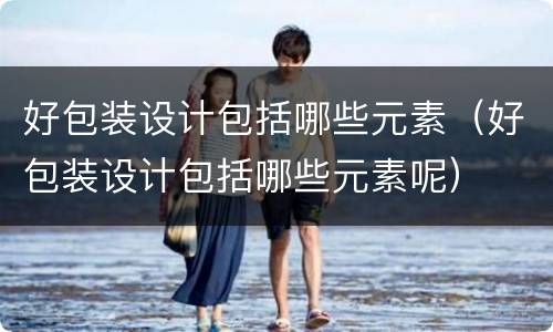 好包装设计包括哪些元素（好包装设计包括哪些元素呢）