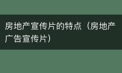 房地产宣传片的特点（房地产广告宣传片）