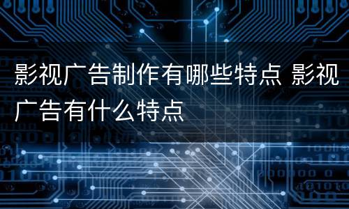 影视广告制作有哪些特点 影视广告有什么特点