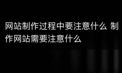 网站制作过程中要注意什么 制作网站需要注意什么